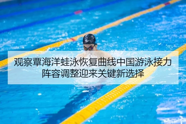 观察覃海洋蛙泳恢复曲线中国游泳接力阵容调整迎来关键新选择