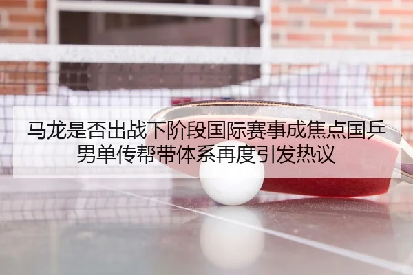 马龙是否出战下阶段国际赛事成焦点国乒男单传帮带体系再度引发热议