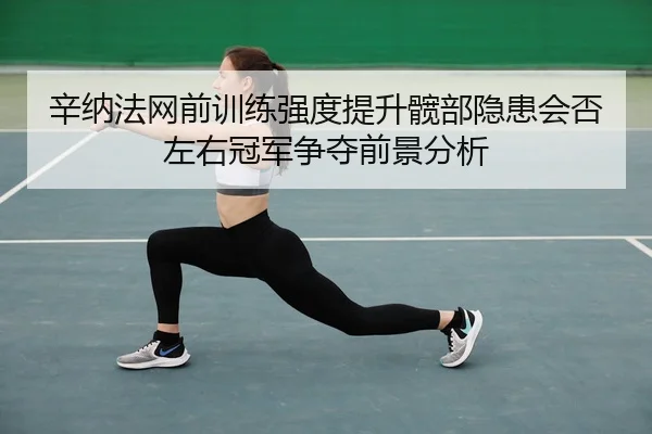 辛纳法网前训练强度提升髋部隐患会否左右冠军争夺前景分析