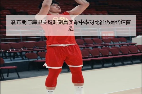 勒布朗与库里关键时刻真实命中率对比谁仍是终结首选
