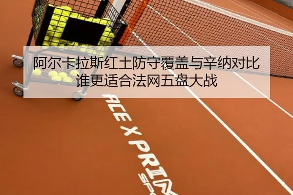 阿尔卡拉斯红土防守覆盖与辛纳对比 谁更适合法网五盘大战
